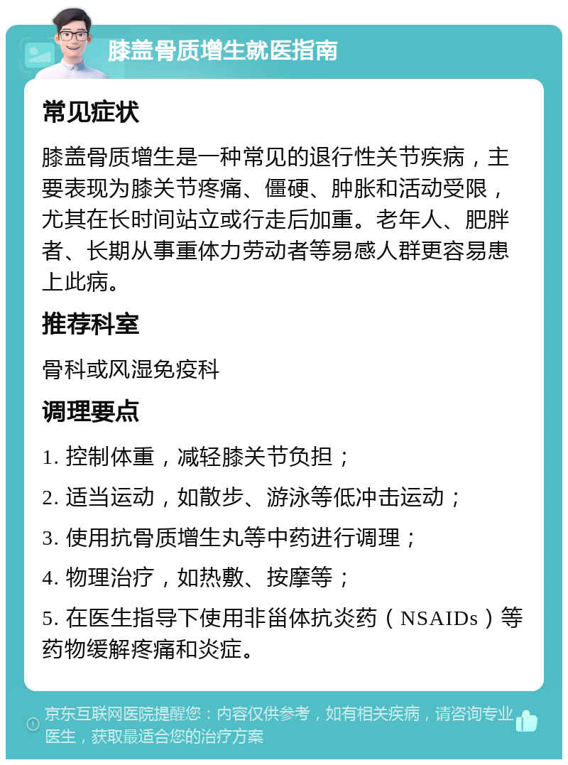 膝盖骨质增生就医指南 常见症状 膝盖骨质增生是一种常见的退行性关节疾病，主要表现为膝关节疼痛、僵硬、肿胀和活动受限，尤其在长时间站立或行走后加重。老年人、肥胖者、长期从事重体力劳动者等易感人群更容易患上此病。 推荐科室 骨科或风湿免疫科 调理要点 1. 控制体重，减轻膝关节负担； 2. 适当运动，如散步、游泳等低冲击运动； 3. 使用抗骨质增生丸等中药进行调理； 4. 物理治疗，如热敷、按摩等； 5. 在医生指导下使用非甾体抗炎药（NSAIDs）等药物缓解疼痛和炎症。