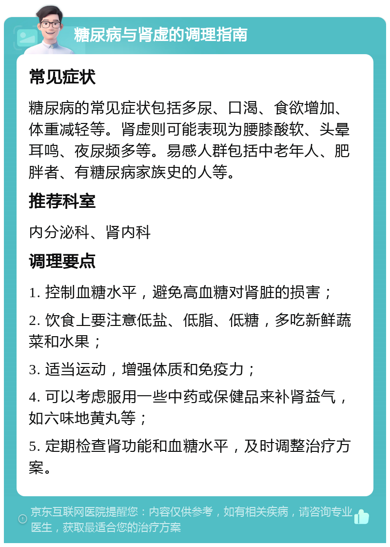 糖尿病与肾虚的调理指南 常见症状 糖尿病的常见症状包括多尿、口渴、食欲增加、体重减轻等。肾虚则可能表现为腰膝酸软、头晕耳鸣、夜尿频多等。易感人群包括中老年人、肥胖者、有糖尿病家族史的人等。 推荐科室 内分泌科、肾内科 调理要点 1. 控制血糖水平，避免高血糖对肾脏的损害； 2. 饮食上要注意低盐、低脂、低糖，多吃新鲜蔬菜和水果； 3. 适当运动，增强体质和免疫力； 4. 可以考虑服用一些中药或保健品来补肾益气，如六味地黄丸等； 5. 定期检查肾功能和血糖水平，及时调整治疗方案。