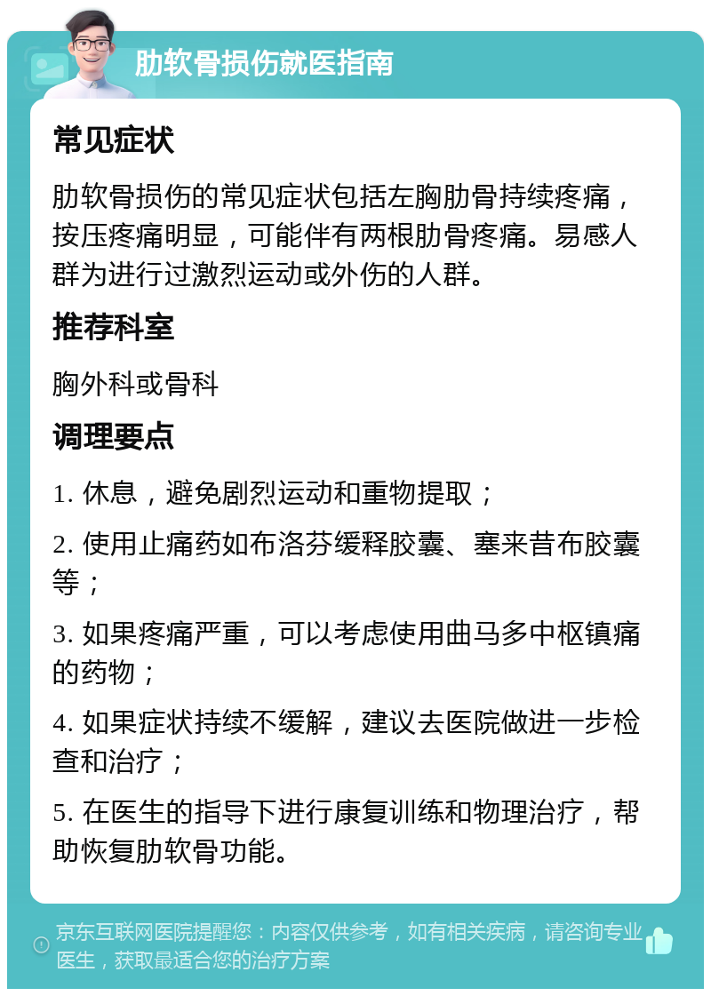 肋软骨损伤就医指南 常见症状 肋软骨损伤的常见症状包括左胸肋骨持续疼痛，按压疼痛明显，可能伴有两根肋骨疼痛。易感人群为进行过激烈运动或外伤的人群。 推荐科室 胸外科或骨科 调理要点 1. 休息，避免剧烈运动和重物提取； 2. 使用止痛药如布洛芬缓释胶囊、塞来昔布胶囊等； 3. 如果疼痛严重，可以考虑使用曲马多中枢镇痛的药物； 4. 如果症状持续不缓解，建议去医院做进一步检查和治疗； 5. 在医生的指导下进行康复训练和物理治疗，帮助恢复肋软骨功能。