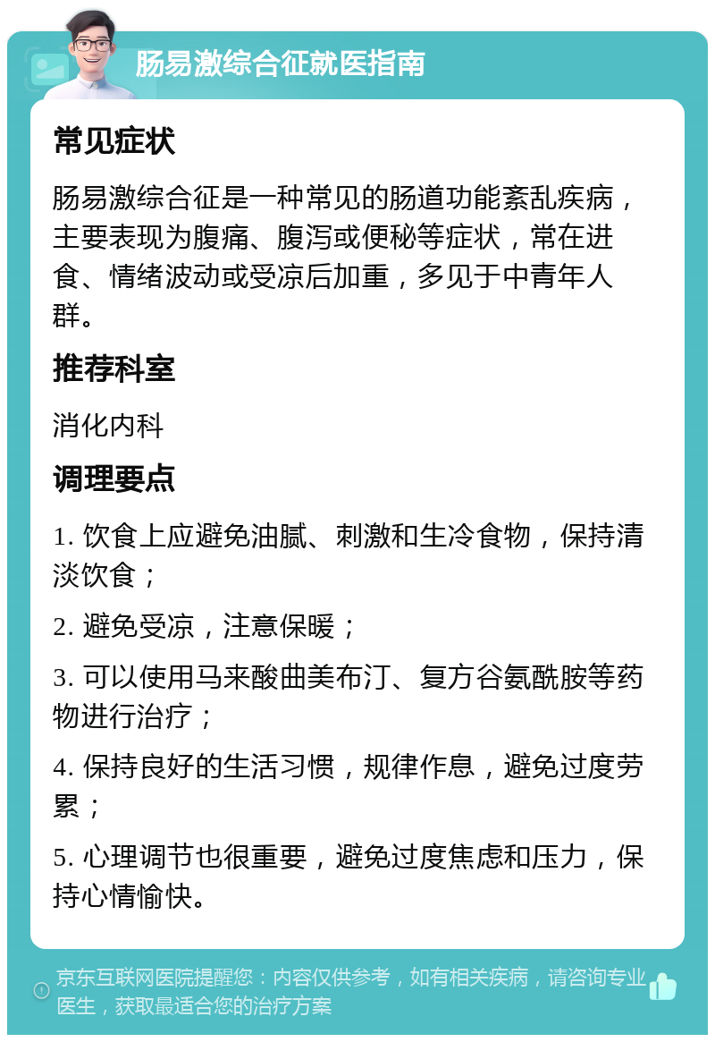 肠易激综合征就医指南 常见症状 肠易激综合征是一种常见的肠道功能紊乱疾病，主要表现为腹痛、腹泻或便秘等症状，常在进食、情绪波动或受凉后加重，多见于中青年人群。 推荐科室 消化内科 调理要点 1. 饮食上应避免油腻、刺激和生冷食物，保持清淡饮食； 2. 避免受凉，注意保暖； 3. 可以使用马来酸曲美布汀、复方谷氨酰胺等药物进行治疗； 4. 保持良好的生活习惯，规律作息，避免过度劳累； 5. 心理调节也很重要，避免过度焦虑和压力，保持心情愉快。