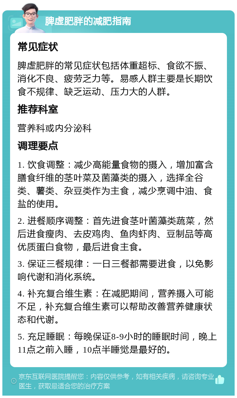 脾虚肥胖的减肥指南 常见症状 脾虚肥胖的常见症状包括体重超标、食欲不振、消化不良、疲劳乏力等。易感人群主要是长期饮食不规律、缺乏运动、压力大的人群。 推荐科室 营养科或内分泌科 调理要点 1. 饮食调整：减少高能量食物的摄入，增加富含膳食纤维的茎叶菜及菌藻类的摄入，选择全谷类、薯类、杂豆类作为主食，减少烹调中油、食盐的使用。 2. 进餐顺序调整：首先进食茎叶菌藻类蔬菜，然后进食瘦肉、去皮鸡肉、鱼肉虾肉、豆制品等高优质蛋白食物，最后进食主食。 3. 保证三餐规律：一日三餐都需要进食，以免影响代谢和消化系统。 4. 补充复合维生素：在减肥期间，营养摄入可能不足，补充复合维生素可以帮助改善营养健康状态和代谢。 5. 充足睡眠：每晚保证8-9小时的睡眠时间，晚上11点之前入睡，10点半睡觉是最好的。