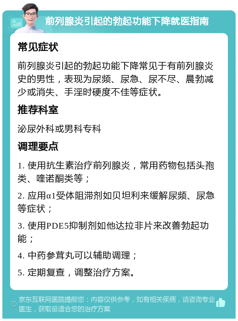 前列腺炎引起的勃起功能下降就医指南 常见症状 前列腺炎引起的勃起功能下降常见于有前列腺炎史的男性，表现为尿频、尿急、尿不尽、晨勃减少或消失、手淫时硬度不佳等症状。 推荐科室 泌尿外科或男科专科 调理要点 1. 使用抗生素治疗前列腺炎，常用药物包括头孢类、喹诺酮类等； 2. 应用α1受体阻滞剂如贝坦利来缓解尿频、尿急等症状； 3. 使用PDE5抑制剂如他达拉非片来改善勃起功能； 4. 中药参茸丸可以辅助调理； 5. 定期复查，调整治疗方案。