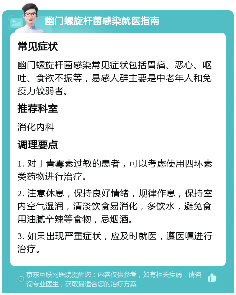 幽门螺旋杆菌感染就医指南 常见症状 幽门螺旋杆菌感染常见症状包括胃痛、恶心、呕吐、食欲不振等，易感人群主要是中老年人和免疫力较弱者。 推荐科室 消化内科 调理要点 1. 对于青霉素过敏的患者，可以考虑使用四环素类药物进行治疗。 2. 注意休息，保持良好情绪，规律作息，保持室内空气湿润，清淡饮食易消化，多饮水，避免食用油腻辛辣等食物，忌烟酒。 3. 如果出现严重症状，应及时就医，遵医嘱进行治疗。