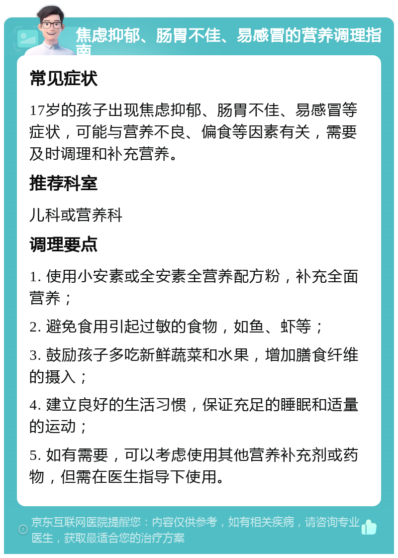 焦虑抑郁、肠胃不佳、易感冒的营养调理指南 常见症状 17岁的孩子出现焦虑抑郁、肠胃不佳、易感冒等症状，可能与营养不良、偏食等因素有关，需要及时调理和补充营养。 推荐科室 儿科或营养科 调理要点 1. 使用小安素或全安素全营养配方粉，补充全面营养； 2. 避免食用引起过敏的食物，如鱼、虾等； 3. 鼓励孩子多吃新鲜蔬菜和水果，增加膳食纤维的摄入； 4. 建立良好的生活习惯，保证充足的睡眠和适量的运动； 5. 如有需要，可以考虑使用其他营养补充剂或药物，但需在医生指导下使用。