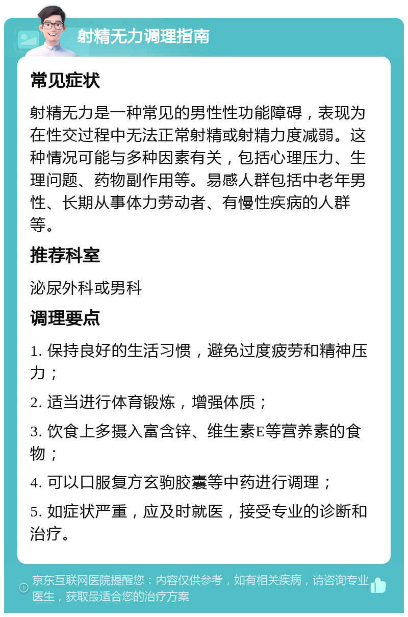 射精无力调理指南 常见症状 射精无力是一种常见的男性性功能障碍，表现为在性交过程中无法正常射精或射精力度减弱。这种情况可能与多种因素有关，包括心理压力、生理问题、药物副作用等。易感人群包括中老年男性、长期从事体力劳动者、有慢性疾病的人群等。 推荐科室 泌尿外科或男科 调理要点 1. 保持良好的生活习惯，避免过度疲劳和精神压力； 2. 适当进行体育锻炼，增强体质； 3. 饮食上多摄入富含锌、维生素E等营养素的食物； 4. 可以口服复方玄驹胶囊等中药进行调理； 5. 如症状严重，应及时就医，接受专业的诊断和治疗。