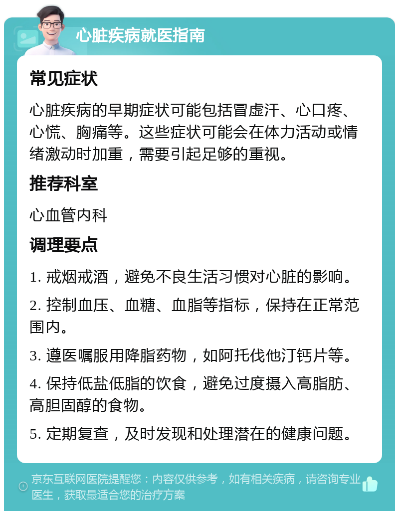 心脏疾病就医指南 常见症状 心脏疾病的早期症状可能包括冒虚汗、心口疼、心慌、胸痛等。这些症状可能会在体力活动或情绪激动时加重，需要引起足够的重视。 推荐科室 心血管内科 调理要点 1. 戒烟戒酒，避免不良生活习惯对心脏的影响。 2. 控制血压、血糖、血脂等指标，保持在正常范围内。 3. 遵医嘱服用降脂药物，如阿托伐他汀钙片等。 4. 保持低盐低脂的饮食，避免过度摄入高脂肪、高胆固醇的食物。 5. 定期复查，及时发现和处理潜在的健康问题。