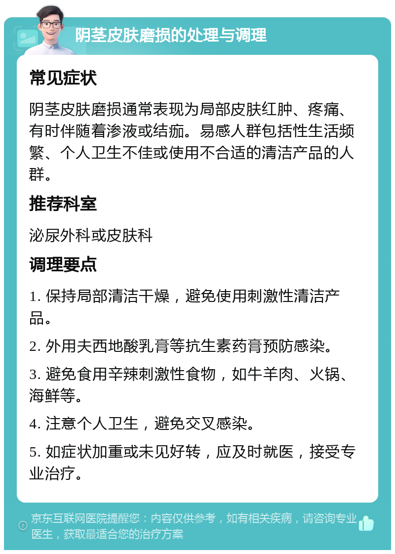 阴茎皮肤磨损的处理与调理 常见症状 阴茎皮肤磨损通常表现为局部皮肤红肿、疼痛、有时伴随着渗液或结痂。易感人群包括性生活频繁、个人卫生不佳或使用不合适的清洁产品的人群。 推荐科室 泌尿外科或皮肤科 调理要点 1. 保持局部清洁干燥，避免使用刺激性清洁产品。 2. 外用夫西地酸乳膏等抗生素药膏预防感染。 3. 避免食用辛辣刺激性食物，如牛羊肉、火锅、海鲜等。 4. 注意个人卫生，避免交叉感染。 5. 如症状加重或未见好转，应及时就医，接受专业治疗。