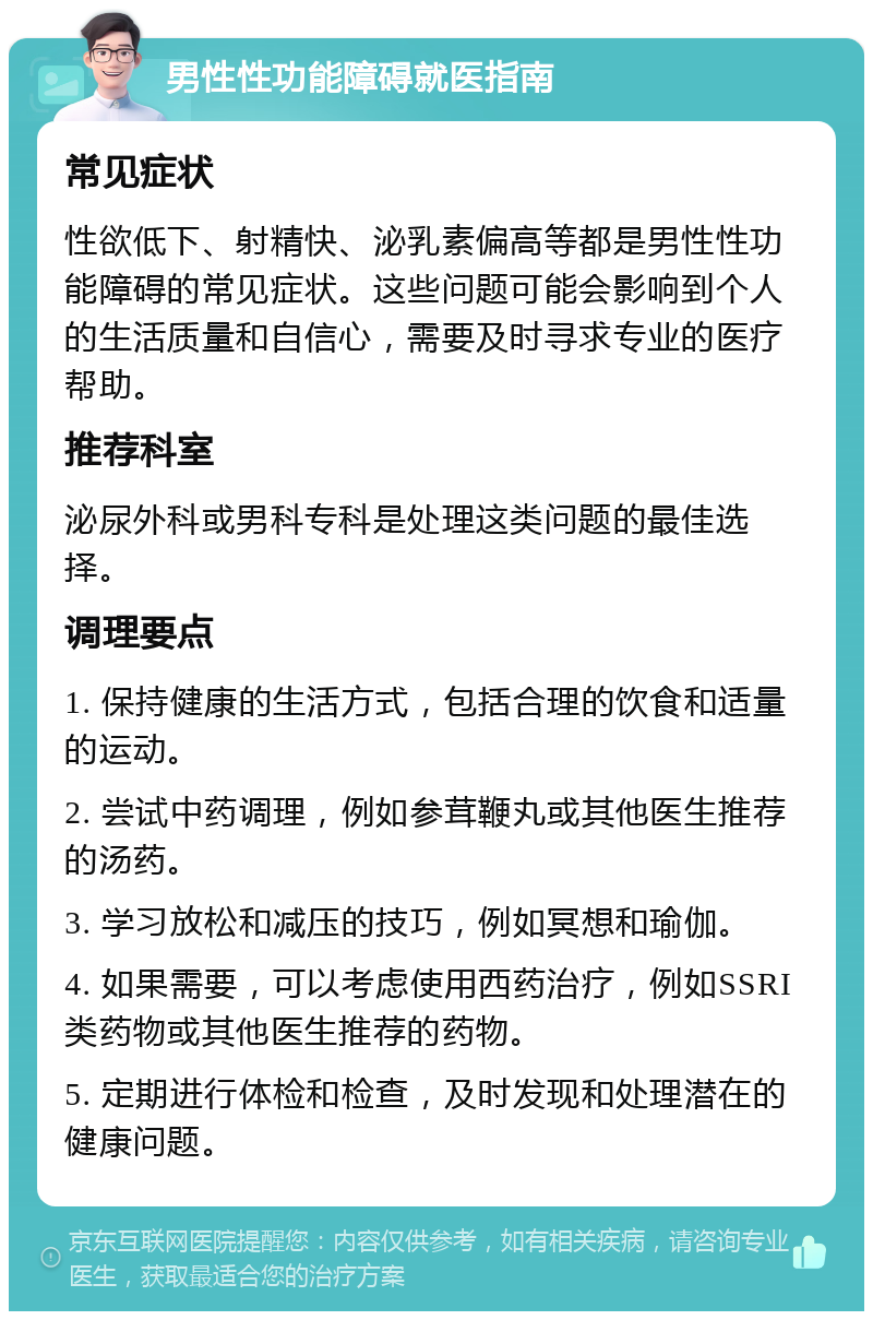 男性性功能障碍就医指南 常见症状 性欲低下、射精快、泌乳素偏高等都是男性性功能障碍的常见症状。这些问题可能会影响到个人的生活质量和自信心，需要及时寻求专业的医疗帮助。 推荐科室 泌尿外科或男科专科是处理这类问题的最佳选择。 调理要点 1. 保持健康的生活方式，包括合理的饮食和适量的运动。 2. 尝试中药调理，例如参茸鞭丸或其他医生推荐的汤药。 3. 学习放松和减压的技巧，例如冥想和瑜伽。 4. 如果需要，可以考虑使用西药治疗，例如SSRI类药物或其他医生推荐的药物。 5. 定期进行体检和检查，及时发现和处理潜在的健康问题。