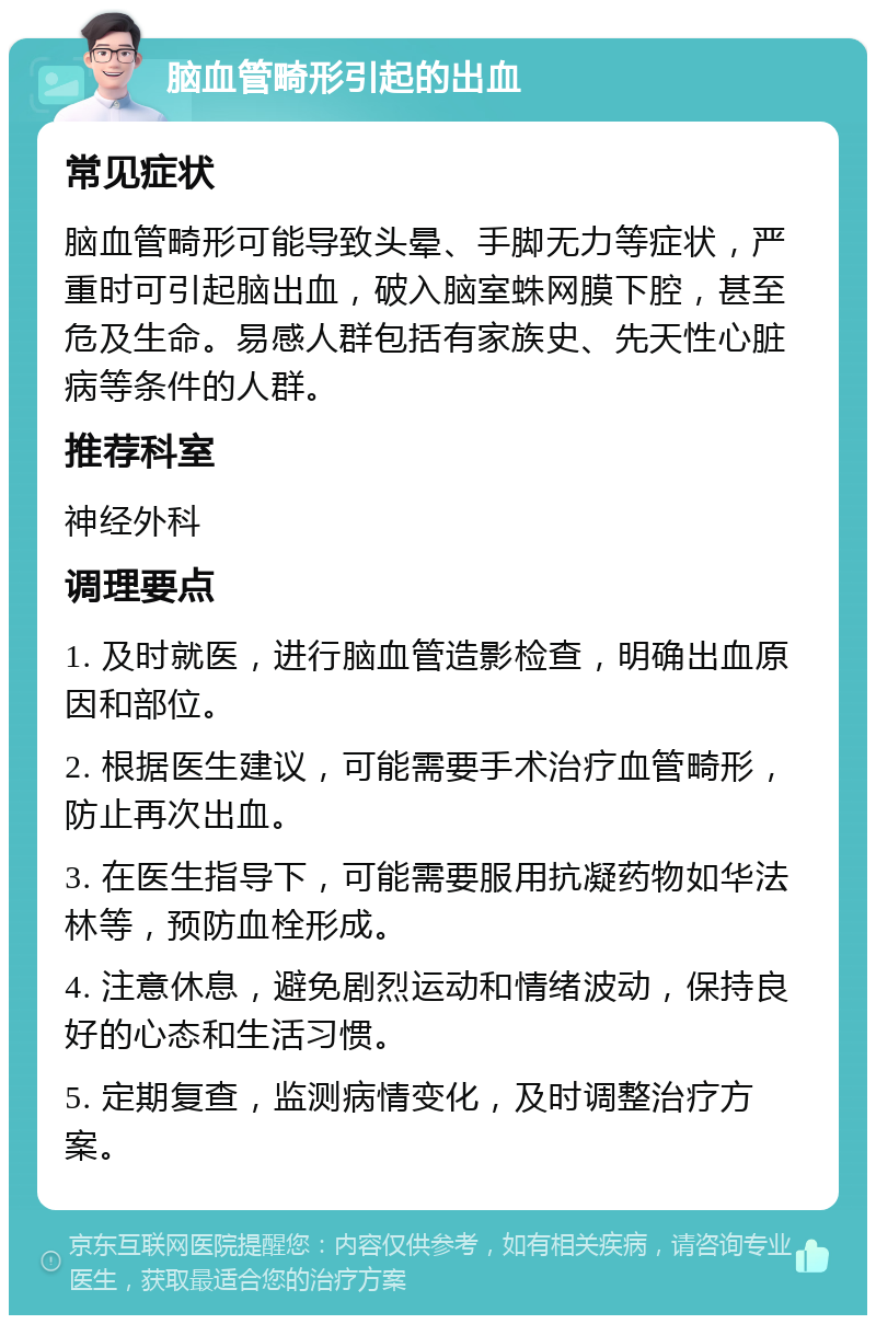 脑血管畸形引起的出血 常见症状 脑血管畸形可能导致头晕、手脚无力等症状，严重时可引起脑出血，破入脑室蛛网膜下腔，甚至危及生命。易感人群包括有家族史、先天性心脏病等条件的人群。 推荐科室 神经外科 调理要点 1. 及时就医，进行脑血管造影检查，明确出血原因和部位。 2. 根据医生建议，可能需要手术治疗血管畸形，防止再次出血。 3. 在医生指导下，可能需要服用抗凝药物如华法林等，预防血栓形成。 4. 注意休息，避免剧烈运动和情绪波动，保持良好的心态和生活习惯。 5. 定期复查，监测病情变化，及时调整治疗方案。