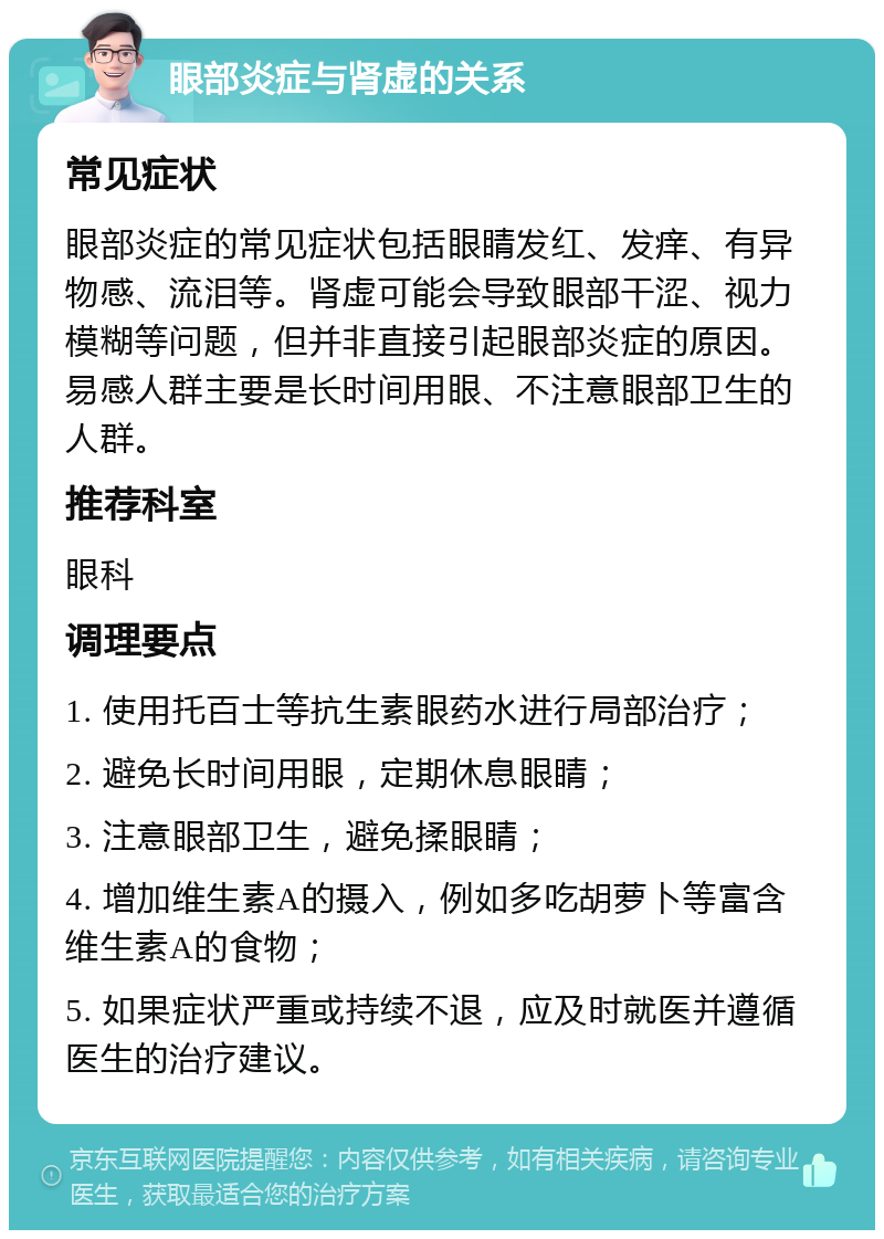 眼部炎症与肾虚的关系 常见症状 眼部炎症的常见症状包括眼睛发红、发痒、有异物感、流泪等。肾虚可能会导致眼部干涩、视力模糊等问题，但并非直接引起眼部炎症的原因。易感人群主要是长时间用眼、不注意眼部卫生的人群。 推荐科室 眼科 调理要点 1. 使用托百士等抗生素眼药水进行局部治疗； 2. 避免长时间用眼，定期休息眼睛； 3. 注意眼部卫生，避免揉眼睛； 4. 增加维生素A的摄入，例如多吃胡萝卜等富含维生素A的食物； 5. 如果症状严重或持续不退，应及时就医并遵循医生的治疗建议。