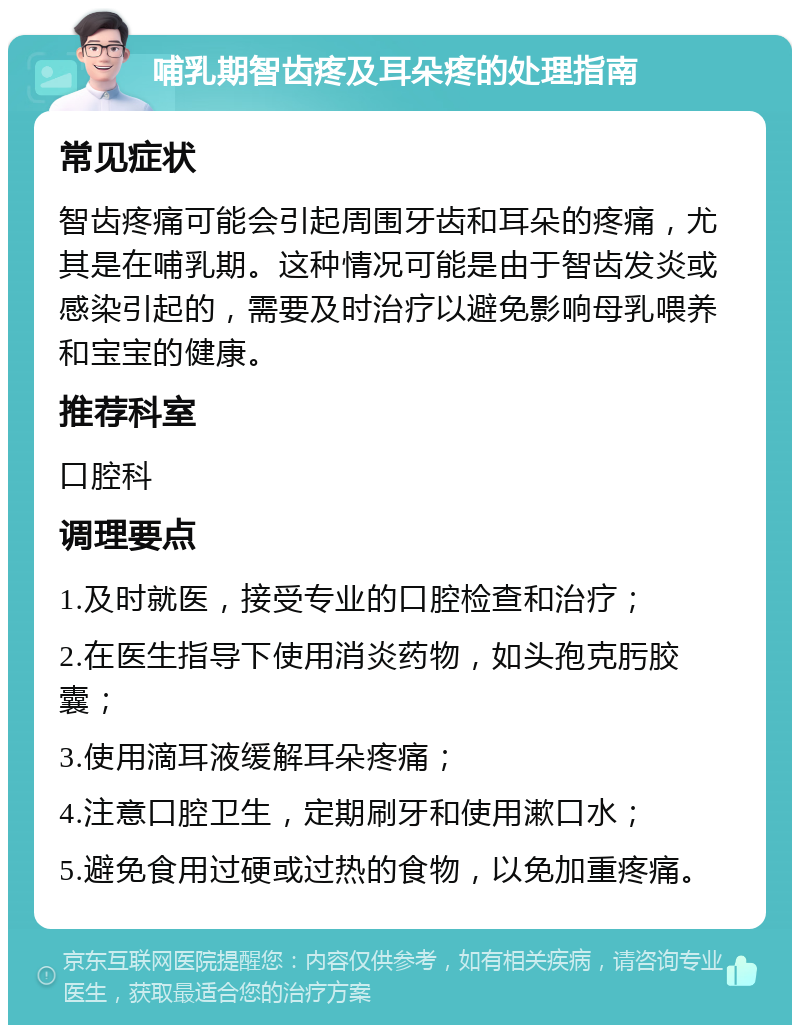 哺乳期智齿疼及耳朵疼的处理指南 常见症状 智齿疼痛可能会引起周围牙齿和耳朵的疼痛，尤其是在哺乳期。这种情况可能是由于智齿发炎或感染引起的，需要及时治疗以避免影响母乳喂养和宝宝的健康。 推荐科室 口腔科 调理要点 1.及时就医，接受专业的口腔检查和治疗； 2.在医生指导下使用消炎药物，如头孢克肟胶囊； 3.使用滴耳液缓解耳朵疼痛； 4.注意口腔卫生，定期刷牙和使用漱口水； 5.避免食用过硬或过热的食物，以免加重疼痛。