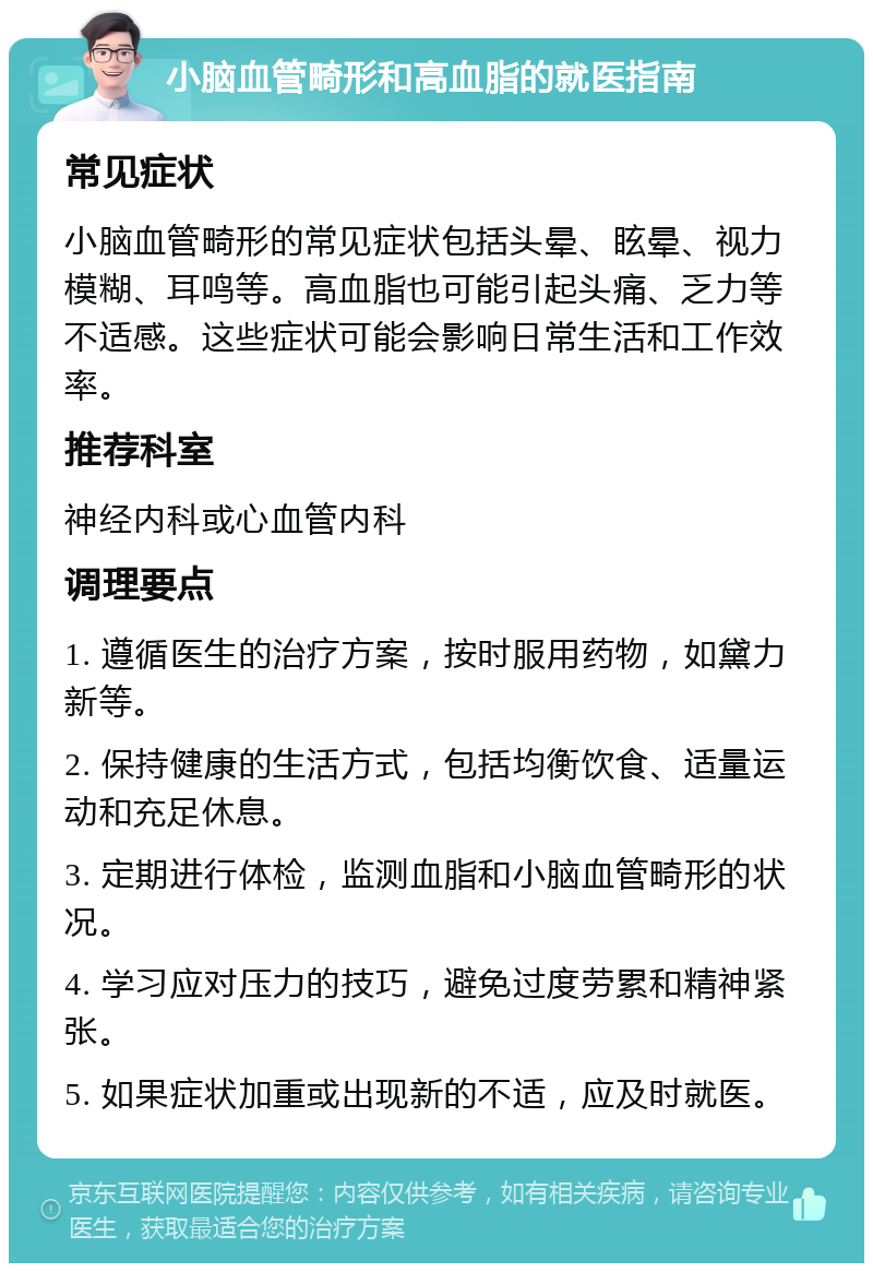 小脑血管畸形和高血脂的就医指南 常见症状 小脑血管畸形的常见症状包括头晕、眩晕、视力模糊、耳鸣等。高血脂也可能引起头痛、乏力等不适感。这些症状可能会影响日常生活和工作效率。 推荐科室 神经内科或心血管内科 调理要点 1. 遵循医生的治疗方案，按时服用药物，如黛力新等。 2. 保持健康的生活方式，包括均衡饮食、适量运动和充足休息。 3. 定期进行体检，监测血脂和小脑血管畸形的状况。 4. 学习应对压力的技巧，避免过度劳累和精神紧张。 5. 如果症状加重或出现新的不适，应及时就医。