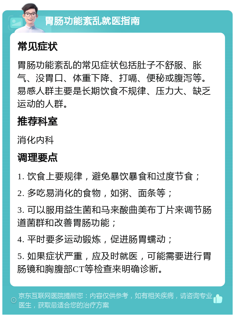 胃肠功能紊乱就医指南 常见症状 胃肠功能紊乱的常见症状包括肚子不舒服、胀气、没胃口、体重下降、打嗝、便秘或腹泻等。易感人群主要是长期饮食不规律、压力大、缺乏运动的人群。 推荐科室 消化内科 调理要点 1. 饮食上要规律，避免暴饮暴食和过度节食； 2. 多吃易消化的食物，如粥、面条等； 3. 可以服用益生菌和马来酸曲美布丁片来调节肠道菌群和改善胃肠功能； 4. 平时要多运动锻炼，促进肠胃蠕动； 5. 如果症状严重，应及时就医，可能需要进行胃肠镜和胸腹部CT等检查来明确诊断。