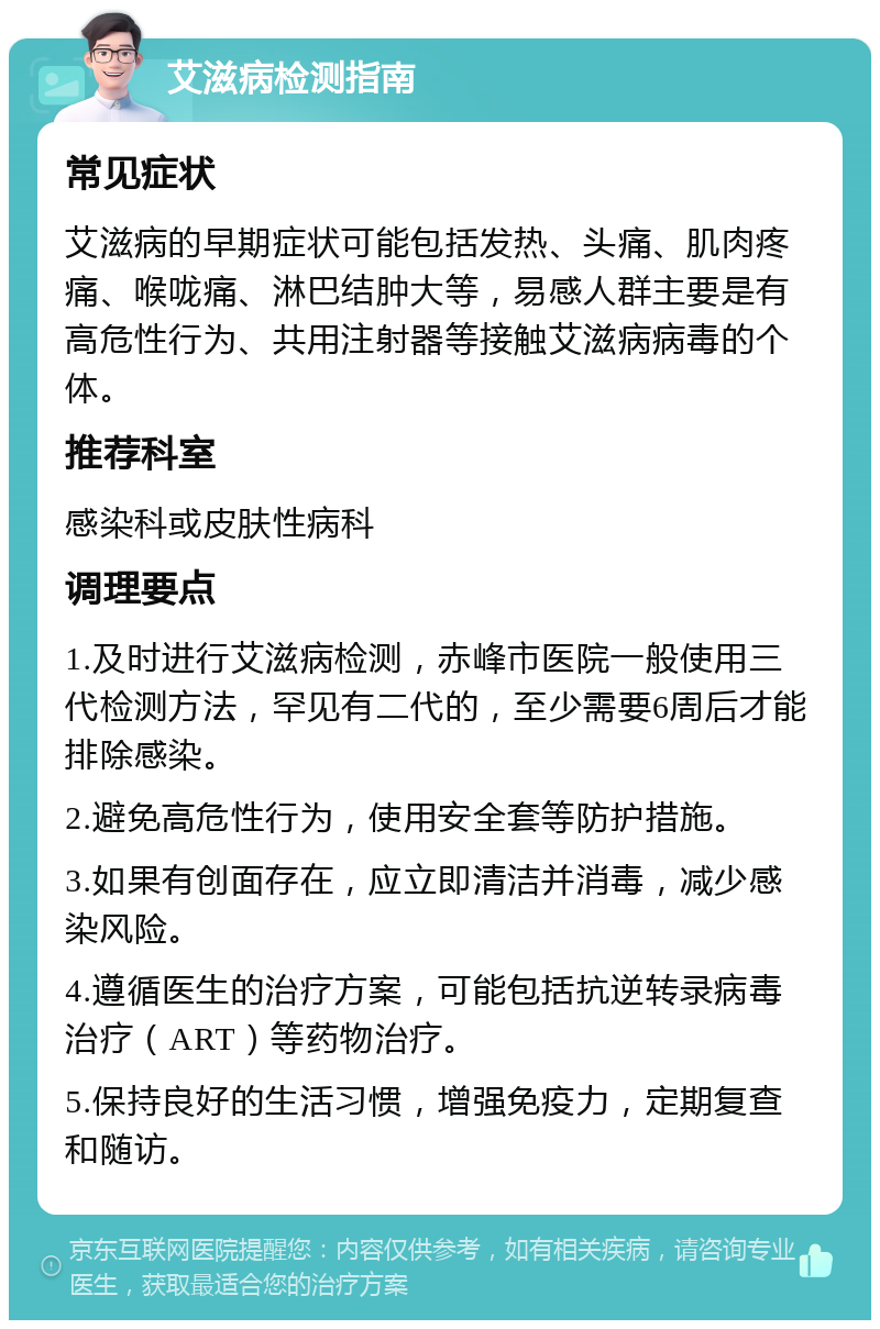 艾滋病检测指南 常见症状 艾滋病的早期症状可能包括发热、头痛、肌肉疼痛、喉咙痛、淋巴结肿大等，易感人群主要是有高危性行为、共用注射器等接触艾滋病病毒的个体。 推荐科室 感染科或皮肤性病科 调理要点 1.及时进行艾滋病检测，赤峰市医院一般使用三代检测方法，罕见有二代的，至少需要6周后才能排除感染。 2.避免高危性行为，使用安全套等防护措施。 3.如果有创面存在，应立即清洁并消毒，减少感染风险。 4.遵循医生的治疗方案，可能包括抗逆转录病毒治疗（ART）等药物治疗。 5.保持良好的生活习惯，增强免疫力，定期复查和随访。