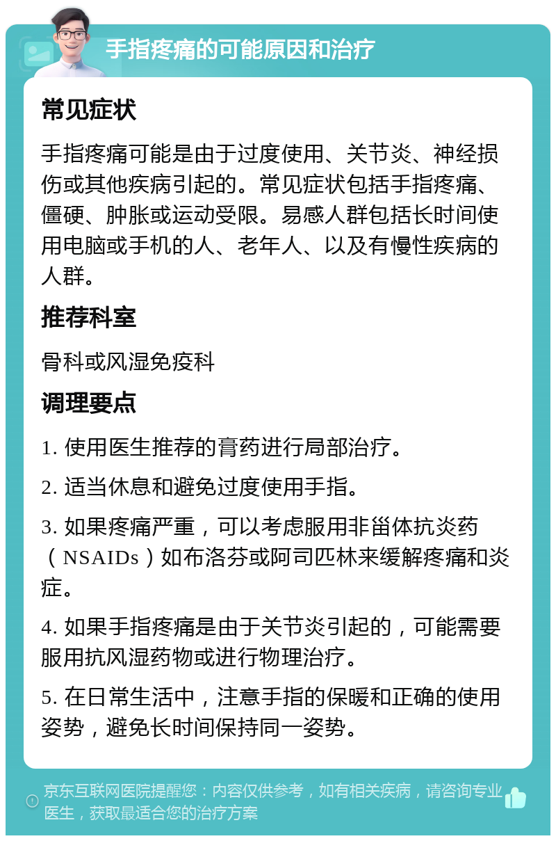 手指疼痛的可能原因和治疗 常见症状 手指疼痛可能是由于过度使用、关节炎、神经损伤或其他疾病引起的。常见症状包括手指疼痛、僵硬、肿胀或运动受限。易感人群包括长时间使用电脑或手机的人、老年人、以及有慢性疾病的人群。 推荐科室 骨科或风湿免疫科 调理要点 1. 使用医生推荐的膏药进行局部治疗。 2. 适当休息和避免过度使用手指。 3. 如果疼痛严重，可以考虑服用非甾体抗炎药（NSAIDs）如布洛芬或阿司匹林来缓解疼痛和炎症。 4. 如果手指疼痛是由于关节炎引起的，可能需要服用抗风湿药物或进行物理治疗。 5. 在日常生活中，注意手指的保暖和正确的使用姿势，避免长时间保持同一姿势。