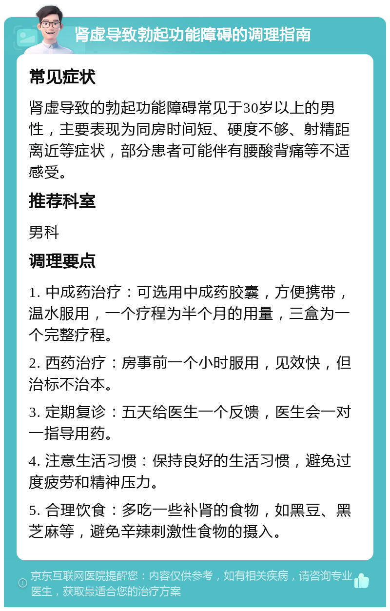 肾虚导致勃起功能障碍的调理指南 常见症状 肾虚导致的勃起功能障碍常见于30岁以上的男性，主要表现为同房时间短、硬度不够、射精距离近等症状，部分患者可能伴有腰酸背痛等不适感受。 推荐科室 男科 调理要点 1. 中成药治疗：可选用中成药胶囊，方便携带，温水服用，一个疗程为半个月的用量，三盒为一个完整疗程。 2. 西药治疗：房事前一个小时服用，见效快，但治标不治本。 3. 定期复诊：五天给医生一个反馈，医生会一对一指导用药。 4. 注意生活习惯：保持良好的生活习惯，避免过度疲劳和精神压力。 5. 合理饮食：多吃一些补肾的食物，如黑豆、黑芝麻等，避免辛辣刺激性食物的摄入。