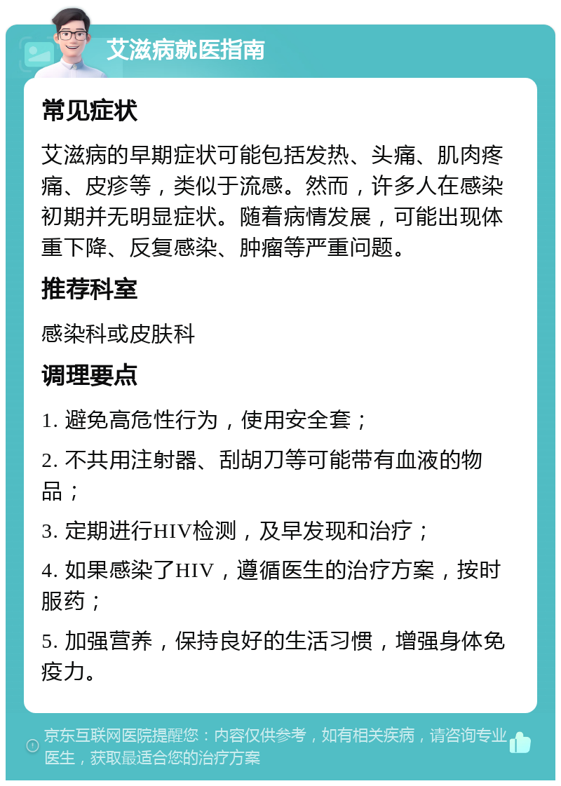 艾滋病就医指南 常见症状 艾滋病的早期症状可能包括发热、头痛、肌肉疼痛、皮疹等，类似于流感。然而，许多人在感染初期并无明显症状。随着病情发展，可能出现体重下降、反复感染、肿瘤等严重问题。 推荐科室 感染科或皮肤科 调理要点 1. 避免高危性行为，使用安全套； 2. 不共用注射器、刮胡刀等可能带有血液的物品； 3. 定期进行HIV检测，及早发现和治疗； 4. 如果感染了HIV，遵循医生的治疗方案，按时服药； 5. 加强营养，保持良好的生活习惯，增强身体免疫力。