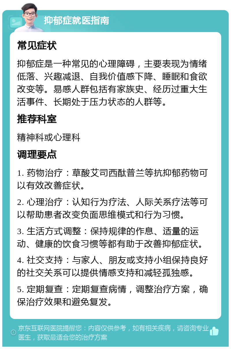 抑郁症就医指南 常见症状 抑郁症是一种常见的心理障碍，主要表现为情绪低落、兴趣减退、自我价值感下降、睡眠和食欲改变等。易感人群包括有家族史、经历过重大生活事件、长期处于压力状态的人群等。 推荐科室 精神科或心理科 调理要点 1. 药物治疗：草酸艾司西酞普兰等抗抑郁药物可以有效改善症状。 2. 心理治疗：认知行为疗法、人际关系疗法等可以帮助患者改变负面思维模式和行为习惯。 3. 生活方式调整：保持规律的作息、适量的运动、健康的饮食习惯等都有助于改善抑郁症状。 4. 社交支持：与家人、朋友或支持小组保持良好的社交关系可以提供情感支持和减轻孤独感。 5. 定期复查：定期复查病情，调整治疗方案，确保治疗效果和避免复发。