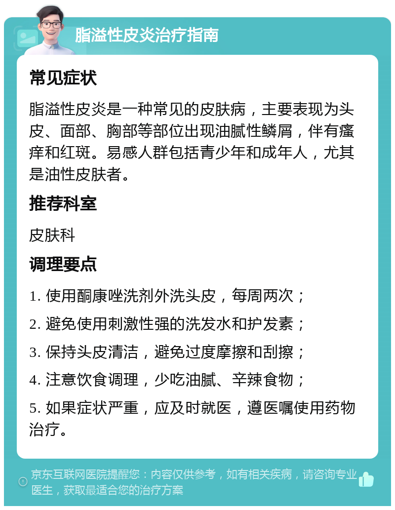 脂溢性皮炎治疗指南 常见症状 脂溢性皮炎是一种常见的皮肤病，主要表现为头皮、面部、胸部等部位出现油腻性鳞屑，伴有瘙痒和红斑。易感人群包括青少年和成年人，尤其是油性皮肤者。 推荐科室 皮肤科 调理要点 1. 使用酮康唑洗剂外洗头皮，每周两次； 2. 避免使用刺激性强的洗发水和护发素； 3. 保持头皮清洁，避免过度摩擦和刮擦； 4. 注意饮食调理，少吃油腻、辛辣食物； 5. 如果症状严重，应及时就医，遵医嘱使用药物治疗。