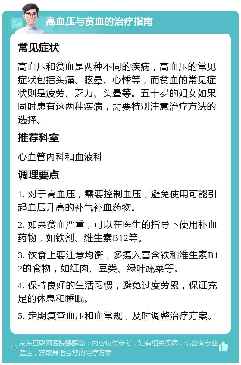 高血压与贫血的治疗指南 常见症状 高血压和贫血是两种不同的疾病，高血压的常见症状包括头痛、眩晕、心悸等，而贫血的常见症状则是疲劳、乏力、头晕等。五十岁的妇女如果同时患有这两种疾病，需要特别注意治疗方法的选择。 推荐科室 心血管内科和血液科 调理要点 1. 对于高血压，需要控制血压，避免使用可能引起血压升高的补气补血药物。 2. 如果贫血严重，可以在医生的指导下使用补血药物，如铁剂、维生素B12等。 3. 饮食上要注意均衡，多摄入富含铁和维生素B12的食物，如红肉、豆类、绿叶蔬菜等。 4. 保持良好的生活习惯，避免过度劳累，保证充足的休息和睡眠。 5. 定期复查血压和血常规，及时调整治疗方案。