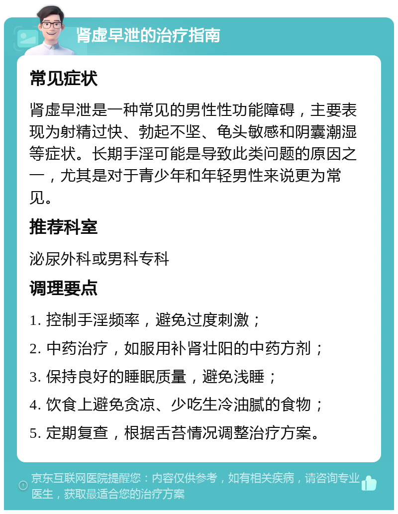 肾虚早泄的治疗指南 常见症状 肾虚早泄是一种常见的男性性功能障碍，主要表现为射精过快、勃起不坚、龟头敏感和阴囊潮湿等症状。长期手淫可能是导致此类问题的原因之一，尤其是对于青少年和年轻男性来说更为常见。 推荐科室 泌尿外科或男科专科 调理要点 1. 控制手淫频率，避免过度刺激； 2. 中药治疗，如服用补肾壮阳的中药方剂； 3. 保持良好的睡眠质量，避免浅睡； 4. 饮食上避免贪凉、少吃生冷油腻的食物； 5. 定期复查，根据舌苔情况调整治疗方案。