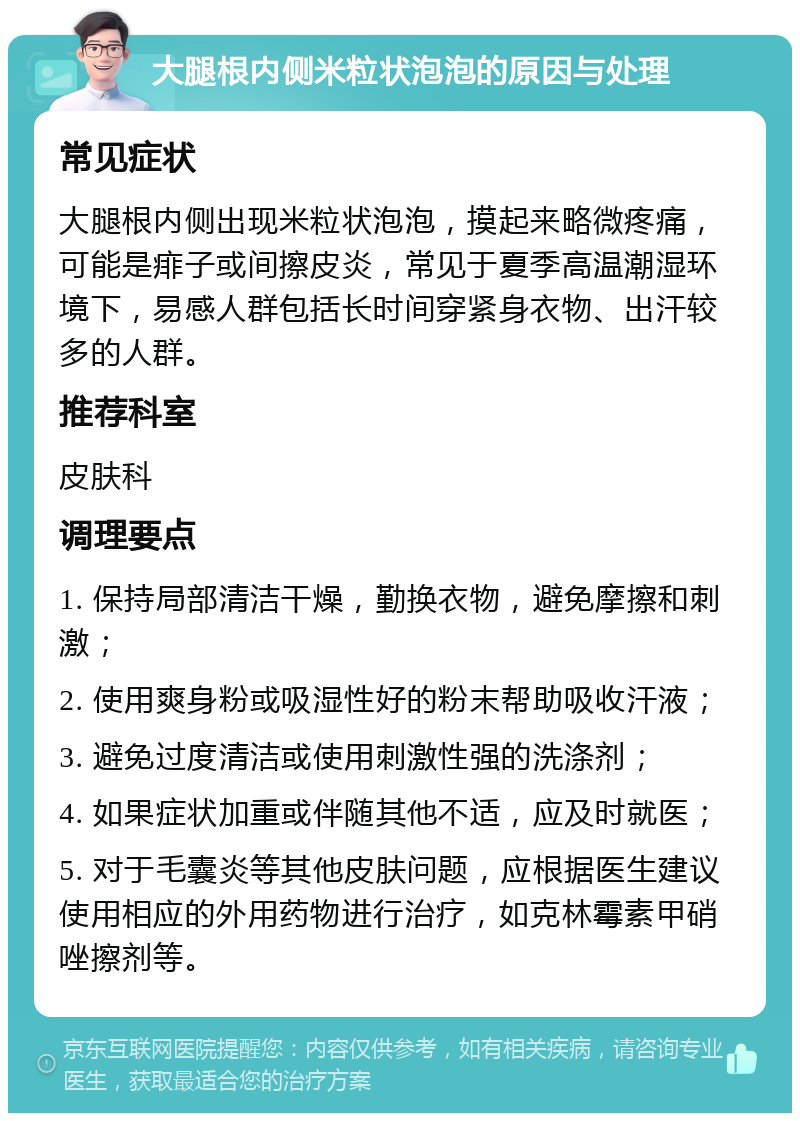 大腿根内侧米粒状泡泡的原因与处理 常见症状 大腿根内侧出现米粒状泡泡，摸起来略微疼痛，可能是痱子或间擦皮炎，常见于夏季高温潮湿环境下，易感人群包括长时间穿紧身衣物、出汗较多的人群。 推荐科室 皮肤科 调理要点 1. 保持局部清洁干燥，勤换衣物，避免摩擦和刺激； 2. 使用爽身粉或吸湿性好的粉末帮助吸收汗液； 3. 避免过度清洁或使用刺激性强的洗涤剂； 4. 如果症状加重或伴随其他不适，应及时就医； 5. 对于毛囊炎等其他皮肤问题，应根据医生建议使用相应的外用药物进行治疗，如克林霉素甲硝唑擦剂等。