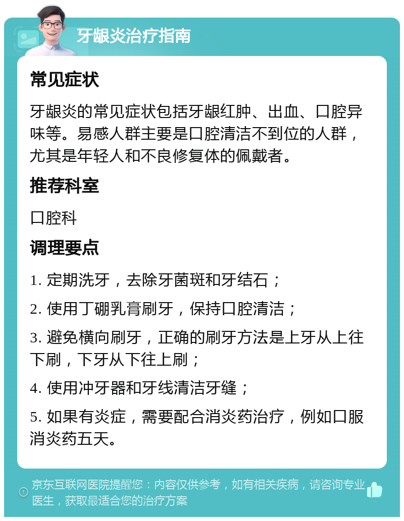 牙龈炎治疗指南 常见症状 牙龈炎的常见症状包括牙龈红肿、出血、口腔异味等。易感人群主要是口腔清洁不到位的人群，尤其是年轻人和不良修复体的佩戴者。 推荐科室 口腔科 调理要点 1. 定期洗牙，去除牙菌斑和牙结石； 2. 使用丁硼乳膏刷牙，保持口腔清洁； 3. 避免横向刷牙，正确的刷牙方法是上牙从上往下刷，下牙从下往上刷； 4. 使用冲牙器和牙线清洁牙缝； 5. 如果有炎症，需要配合消炎药治疗，例如口服消炎药五天。