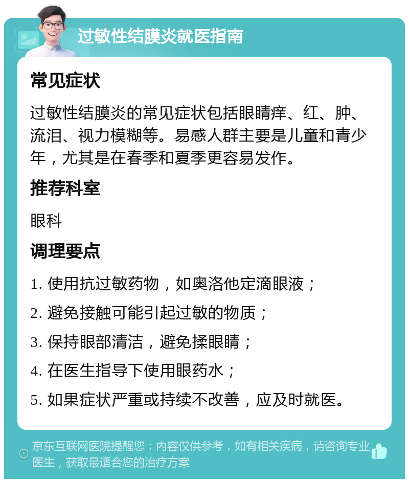 过敏性结膜炎就医指南 常见症状 过敏性结膜炎的常见症状包括眼睛痒、红、肿、流泪、视力模糊等。易感人群主要是儿童和青少年，尤其是在春季和夏季更容易发作。 推荐科室 眼科 调理要点 1. 使用抗过敏药物，如奥洛他定滴眼液； 2. 避免接触可能引起过敏的物质； 3. 保持眼部清洁，避免揉眼睛； 4. 在医生指导下使用眼药水； 5. 如果症状严重或持续不改善，应及时就医。