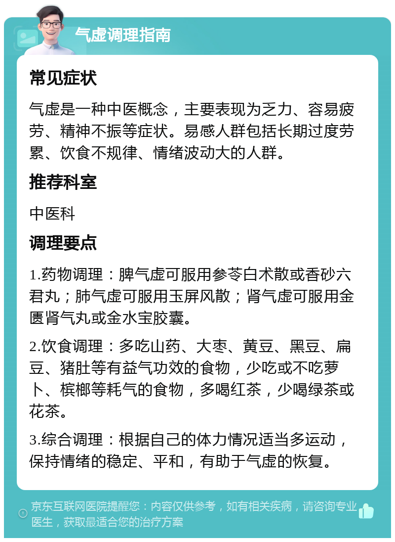 气虚调理指南 常见症状 气虚是一种中医概念，主要表现为乏力、容易疲劳、精神不振等症状。易感人群包括长期过度劳累、饮食不规律、情绪波动大的人群。 推荐科室 中医科 调理要点 1.药物调理：脾气虚可服用参苓白术散或香砂六君丸；肺气虚可服用玉屏风散；肾气虚可服用金匮肾气丸或金水宝胶囊。 2.饮食调理：多吃山药、大枣、黄豆、黑豆、扁豆、猪肚等有益气功效的食物，少吃或不吃萝卜、槟榔等耗气的食物，多喝红茶，少喝绿茶或花茶。 3.综合调理：根据自己的体力情况适当多运动，保持情绪的稳定、平和，有助于气虚的恢复。