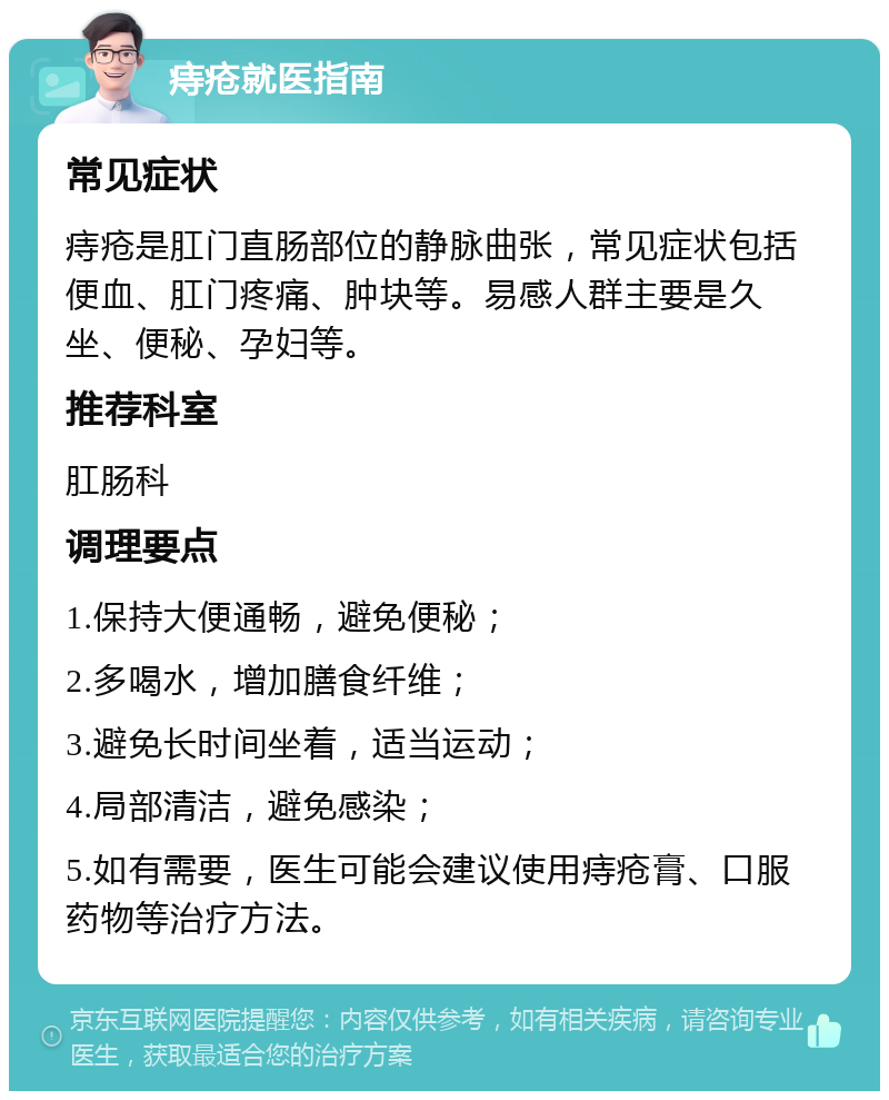 痔疮就医指南 常见症状 痔疮是肛门直肠部位的静脉曲张，常见症状包括便血、肛门疼痛、肿块等。易感人群主要是久坐、便秘、孕妇等。 推荐科室 肛肠科 调理要点 1.保持大便通畅，避免便秘； 2.多喝水，增加膳食纤维； 3.避免长时间坐着，适当运动； 4.局部清洁，避免感染； 5.如有需要，医生可能会建议使用痔疮膏、口服药物等治疗方法。