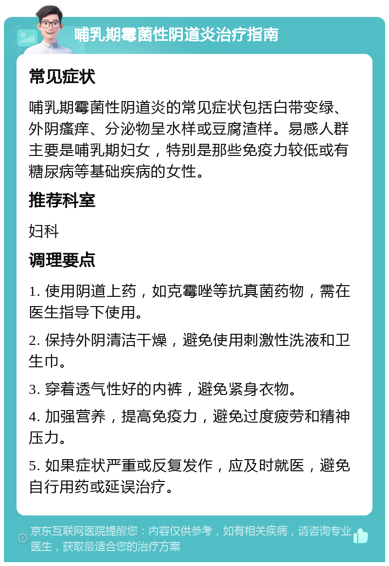 哺乳期霉菌性阴道炎治疗指南 常见症状 哺乳期霉菌性阴道炎的常见症状包括白带变绿、外阴瘙痒、分泌物呈水样或豆腐渣样。易感人群主要是哺乳期妇女，特别是那些免疫力较低或有糖尿病等基础疾病的女性。 推荐科室 妇科 调理要点 1. 使用阴道上药，如克霉唑等抗真菌药物，需在医生指导下使用。 2. 保持外阴清洁干燥，避免使用刺激性洗液和卫生巾。 3. 穿着透气性好的内裤，避免紧身衣物。 4. 加强营养，提高免疫力，避免过度疲劳和精神压力。 5. 如果症状严重或反复发作，应及时就医，避免自行用药或延误治疗。