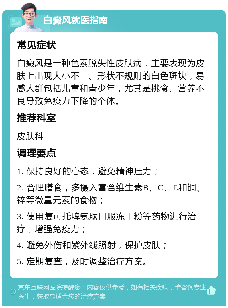 白癜风就医指南 常见症状 白癜风是一种色素脱失性皮肤病，主要表现为皮肤上出现大小不一、形状不规则的白色斑块，易感人群包括儿童和青少年，尤其是挑食、营养不良导致免疫力下降的个体。 推荐科室 皮肤科 调理要点 1. 保持良好的心态，避免精神压力； 2. 合理膳食，多摄入富含维生素B、C、E和铜、锌等微量元素的食物； 3. 使用复可托脾氨肽口服冻干粉等药物进行治疗，增强免疫力； 4. 避免外伤和紫外线照射，保护皮肤； 5. 定期复查，及时调整治疗方案。