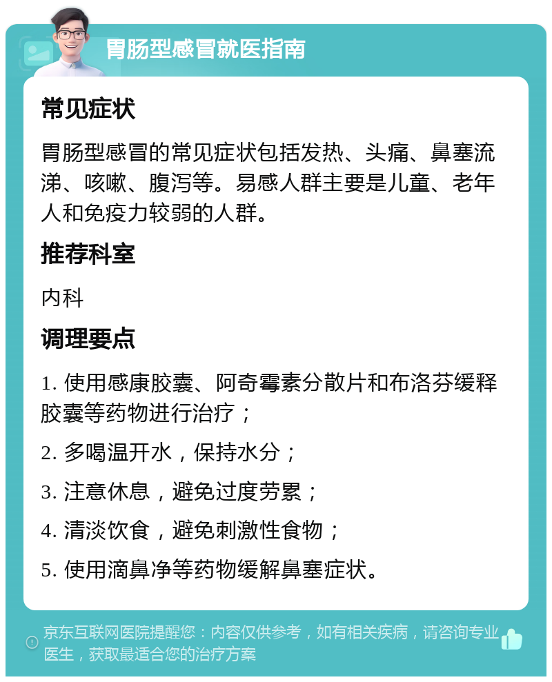 胃肠型感冒就医指南 常见症状 胃肠型感冒的常见症状包括发热、头痛、鼻塞流涕、咳嗽、腹泻等。易感人群主要是儿童、老年人和免疫力较弱的人群。 推荐科室 内科 调理要点 1. 使用感康胶囊、阿奇霉素分散片和布洛芬缓释胶囊等药物进行治疗； 2. 多喝温开水，保持水分； 3. 注意休息，避免过度劳累； 4. 清淡饮食，避免刺激性食物； 5. 使用滴鼻净等药物缓解鼻塞症状。