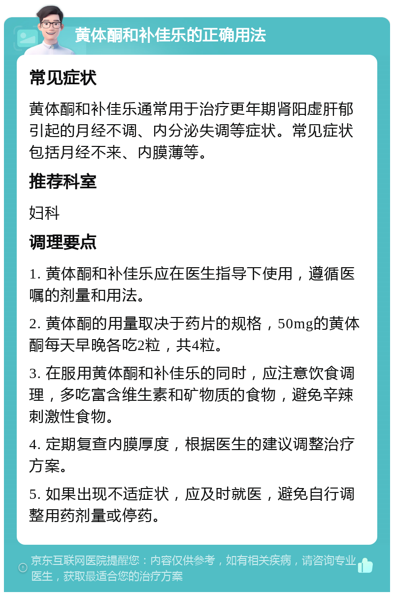 黄体酮和补佳乐的正确用法 常见症状 黄体酮和补佳乐通常用于治疗更年期肾阳虚肝郁引起的月经不调、内分泌失调等症状。常见症状包括月经不来、内膜薄等。 推荐科室 妇科 调理要点 1. 黄体酮和补佳乐应在医生指导下使用，遵循医嘱的剂量和用法。 2. 黄体酮的用量取决于药片的规格，50mg的黄体酮每天早晚各吃2粒，共4粒。 3. 在服用黄体酮和补佳乐的同时，应注意饮食调理，多吃富含维生素和矿物质的食物，避免辛辣刺激性食物。 4. 定期复查内膜厚度，根据医生的建议调整治疗方案。 5. 如果出现不适症状，应及时就医，避免自行调整用药剂量或停药。