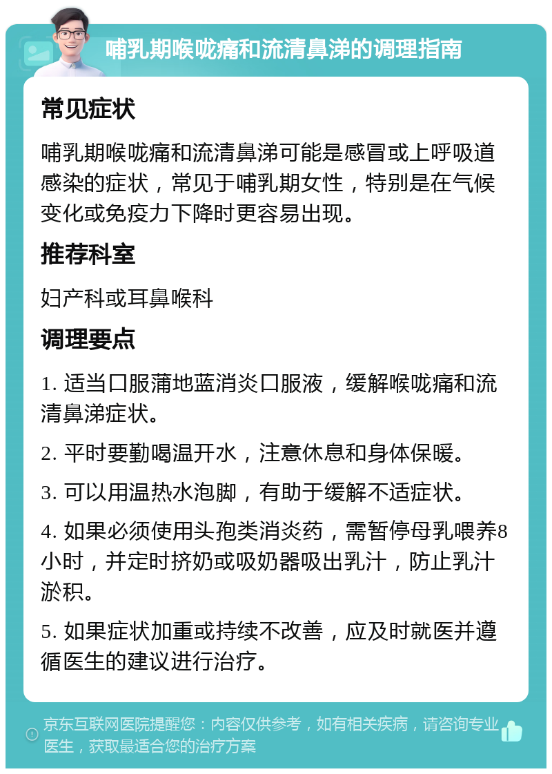 哺乳期喉咙痛和流清鼻涕的调理指南 常见症状 哺乳期喉咙痛和流清鼻涕可能是感冒或上呼吸道感染的症状，常见于哺乳期女性，特别是在气候变化或免疫力下降时更容易出现。 推荐科室 妇产科或耳鼻喉科 调理要点 1. 适当口服蒲地蓝消炎口服液，缓解喉咙痛和流清鼻涕症状。 2. 平时要勤喝温开水，注意休息和身体保暖。 3. 可以用温热水泡脚，有助于缓解不适症状。 4. 如果必须使用头孢类消炎药，需暂停母乳喂养8小时，并定时挤奶或吸奶器吸出乳汁，防止乳汁淤积。 5. 如果症状加重或持续不改善，应及时就医并遵循医生的建议进行治疗。