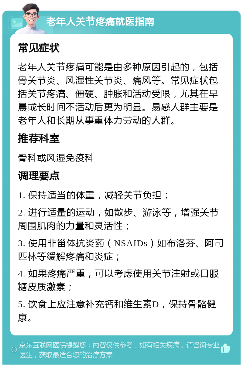 老年人关节疼痛就医指南 常见症状 老年人关节疼痛可能是由多种原因引起的，包括骨关节炎、风湿性关节炎、痛风等。常见症状包括关节疼痛、僵硬、肿胀和活动受限，尤其在早晨或长时间不活动后更为明显。易感人群主要是老年人和长期从事重体力劳动的人群。 推荐科室 骨科或风湿免疫科 调理要点 1. 保持适当的体重，减轻关节负担； 2. 进行适量的运动，如散步、游泳等，增强关节周围肌肉的力量和灵活性； 3. 使用非甾体抗炎药（NSAIDs）如布洛芬、阿司匹林等缓解疼痛和炎症； 4. 如果疼痛严重，可以考虑使用关节注射或口服糖皮质激素； 5. 饮食上应注意补充钙和维生素D，保持骨骼健康。