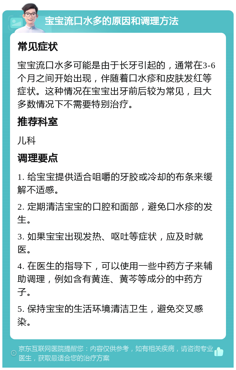 宝宝流口水多的原因和调理方法 常见症状 宝宝流口水多可能是由于长牙引起的，通常在3-6个月之间开始出现，伴随着口水疹和皮肤发红等症状。这种情况在宝宝出牙前后较为常见，且大多数情况下不需要特别治疗。 推荐科室 儿科 调理要点 1. 给宝宝提供适合咀嚼的牙胶或冷却的布条来缓解不适感。 2. 定期清洁宝宝的口腔和面部，避免口水疹的发生。 3. 如果宝宝出现发热、呕吐等症状，应及时就医。 4. 在医生的指导下，可以使用一些中药方子来辅助调理，例如含有黄连、黄芩等成分的中药方子。 5. 保持宝宝的生活环境清洁卫生，避免交叉感染。