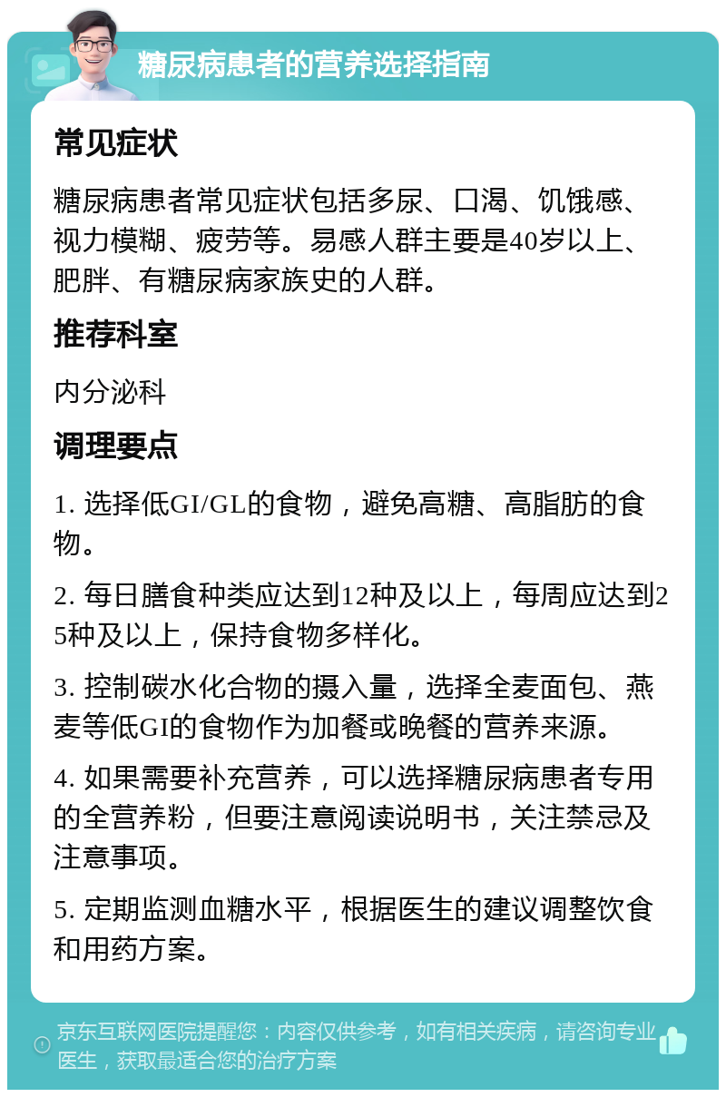 糖尿病患者的营养选择指南 常见症状 糖尿病患者常见症状包括多尿、口渴、饥饿感、视力模糊、疲劳等。易感人群主要是40岁以上、肥胖、有糖尿病家族史的人群。 推荐科室 内分泌科 调理要点 1. 选择低GI/GL的食物，避免高糖、高脂肪的食物。 2. 每日膳食种类应达到12种及以上，每周应达到25种及以上，保持食物多样化。 3. 控制碳水化合物的摄入量，选择全麦面包、燕麦等低GI的食物作为加餐或晚餐的营养来源。 4. 如果需要补充营养，可以选择糖尿病患者专用的全营养粉，但要注意阅读说明书，关注禁忌及注意事项。 5. 定期监测血糖水平，根据医生的建议调整饮食和用药方案。