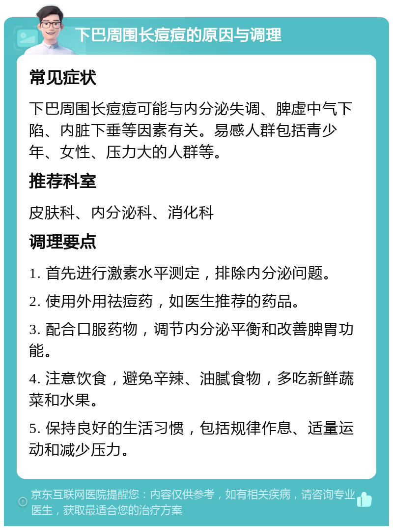 下巴周围长痘痘的原因与调理 常见症状 下巴周围长痘痘可能与内分泌失调、脾虚中气下陷、内脏下垂等因素有关。易感人群包括青少年、女性、压力大的人群等。 推荐科室 皮肤科、内分泌科、消化科 调理要点 1. 首先进行激素水平测定，排除内分泌问题。 2. 使用外用祛痘药，如医生推荐的药品。 3. 配合口服药物，调节内分泌平衡和改善脾胃功能。 4. 注意饮食，避免辛辣、油腻食物，多吃新鲜蔬菜和水果。 5. 保持良好的生活习惯，包括规律作息、适量运动和减少压力。