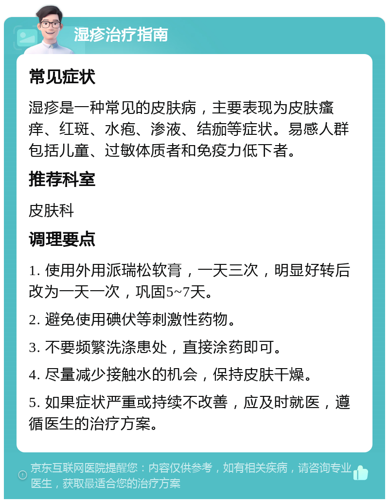 湿疹治疗指南 常见症状 湿疹是一种常见的皮肤病，主要表现为皮肤瘙痒、红斑、水疱、渗液、结痂等症状。易感人群包括儿童、过敏体质者和免疫力低下者。 推荐科室 皮肤科 调理要点 1. 使用外用派瑞松软膏，一天三次，明显好转后改为一天一次，巩固5~7天。 2. 避免使用碘伏等刺激性药物。 3. 不要频繁洗涤患处，直接涂药即可。 4. 尽量减少接触水的机会，保持皮肤干燥。 5. 如果症状严重或持续不改善，应及时就医，遵循医生的治疗方案。