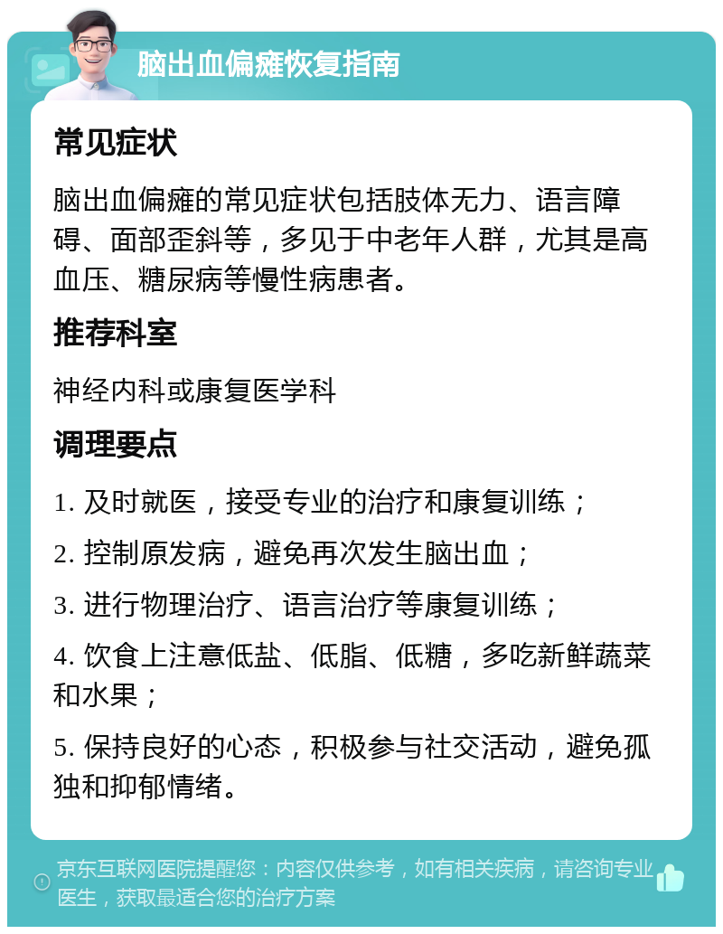 脑出血偏瘫恢复指南 常见症状 脑出血偏瘫的常见症状包括肢体无力、语言障碍、面部歪斜等，多见于中老年人群，尤其是高血压、糖尿病等慢性病患者。 推荐科室 神经内科或康复医学科 调理要点 1. 及时就医，接受专业的治疗和康复训练； 2. 控制原发病，避免再次发生脑出血； 3. 进行物理治疗、语言治疗等康复训练； 4. 饮食上注意低盐、低脂、低糖，多吃新鲜蔬菜和水果； 5. 保持良好的心态，积极参与社交活动，避免孤独和抑郁情绪。