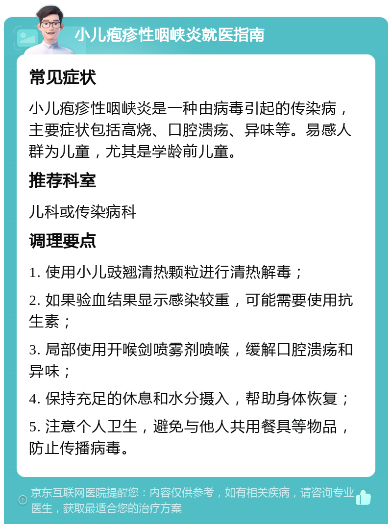 小儿疱疹性咽峡炎就医指南 常见症状 小儿疱疹性咽峡炎是一种由病毒引起的传染病，主要症状包括高烧、口腔溃疡、异味等。易感人群为儿童，尤其是学龄前儿童。 推荐科室 儿科或传染病科 调理要点 1. 使用小儿豉翘清热颗粒进行清热解毒； 2. 如果验血结果显示感染较重，可能需要使用抗生素； 3. 局部使用开喉剑喷雾剂喷喉，缓解口腔溃疡和异味； 4. 保持充足的休息和水分摄入，帮助身体恢复； 5. 注意个人卫生，避免与他人共用餐具等物品，防止传播病毒。