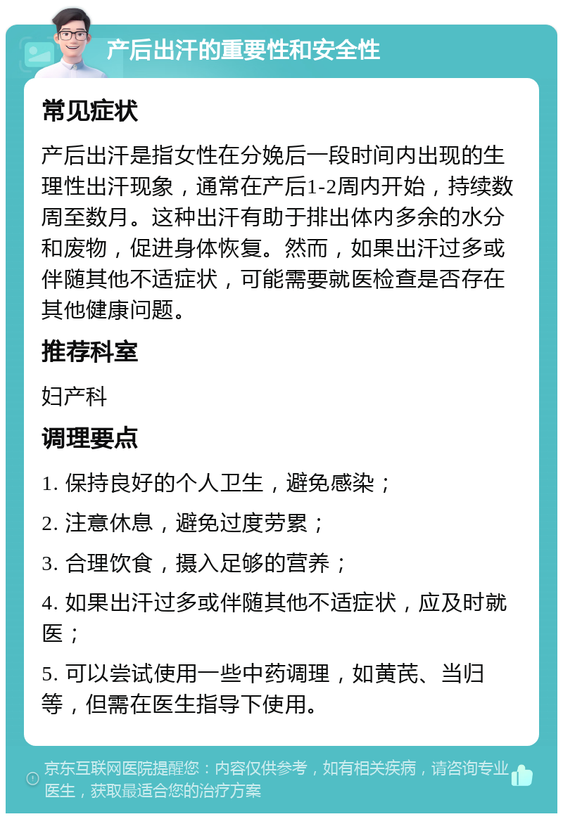 产后出汗的重要性和安全性 常见症状 产后出汗是指女性在分娩后一段时间内出现的生理性出汗现象，通常在产后1-2周内开始，持续数周至数月。这种出汗有助于排出体内多余的水分和废物，促进身体恢复。然而，如果出汗过多或伴随其他不适症状，可能需要就医检查是否存在其他健康问题。 推荐科室 妇产科 调理要点 1. 保持良好的个人卫生，避免感染； 2. 注意休息，避免过度劳累； 3. 合理饮食，摄入足够的营养； 4. 如果出汗过多或伴随其他不适症状，应及时就医； 5. 可以尝试使用一些中药调理，如黄芪、当归等，但需在医生指导下使用。