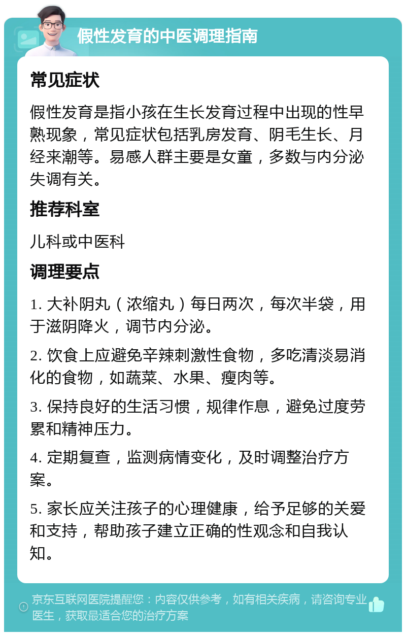 假性发育的中医调理指南 常见症状 假性发育是指小孩在生长发育过程中出现的性早熟现象，常见症状包括乳房发育、阴毛生长、月经来潮等。易感人群主要是女童，多数与内分泌失调有关。 推荐科室 儿科或中医科 调理要点 1. 大补阴丸（浓缩丸）每日两次，每次半袋，用于滋阴降火，调节内分泌。 2. 饮食上应避免辛辣刺激性食物，多吃清淡易消化的食物，如蔬菜、水果、瘦肉等。 3. 保持良好的生活习惯，规律作息，避免过度劳累和精神压力。 4. 定期复查，监测病情变化，及时调整治疗方案。 5. 家长应关注孩子的心理健康，给予足够的关爱和支持，帮助孩子建立正确的性观念和自我认知。