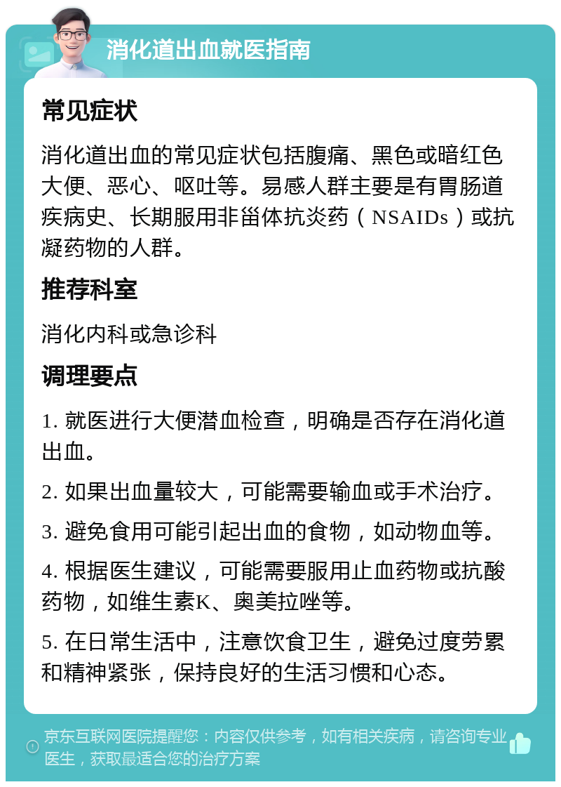 消化道出血就医指南 常见症状 消化道出血的常见症状包括腹痛、黑色或暗红色大便、恶心、呕吐等。易感人群主要是有胃肠道疾病史、长期服用非甾体抗炎药（NSAIDs）或抗凝药物的人群。 推荐科室 消化内科或急诊科 调理要点 1. 就医进行大便潜血检查，明确是否存在消化道出血。 2. 如果出血量较大，可能需要输血或手术治疗。 3. 避免食用可能引起出血的食物，如动物血等。 4. 根据医生建议，可能需要服用止血药物或抗酸药物，如维生素K、奥美拉唑等。 5. 在日常生活中，注意饮食卫生，避免过度劳累和精神紧张，保持良好的生活习惯和心态。