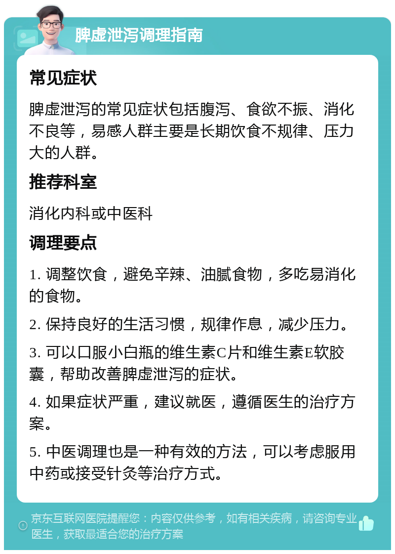 脾虚泄泻调理指南 常见症状 脾虚泄泻的常见症状包括腹泻、食欲不振、消化不良等，易感人群主要是长期饮食不规律、压力大的人群。 推荐科室 消化内科或中医科 调理要点 1. 调整饮食，避免辛辣、油腻食物，多吃易消化的食物。 2. 保持良好的生活习惯，规律作息，减少压力。 3. 可以口服小白瓶的维生素C片和维生素E软胶囊，帮助改善脾虚泄泻的症状。 4. 如果症状严重，建议就医，遵循医生的治疗方案。 5. 中医调理也是一种有效的方法，可以考虑服用中药或接受针灸等治疗方式。