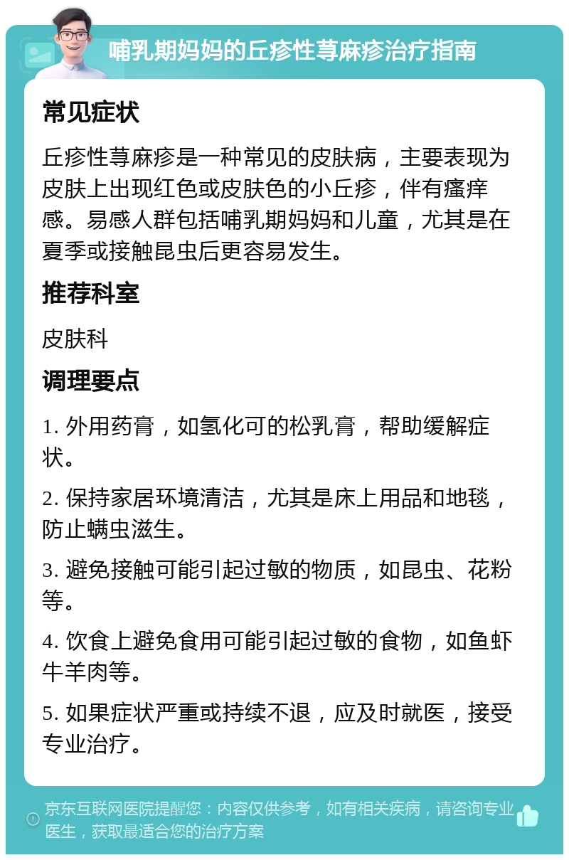 哺乳期妈妈的丘疹性荨麻疹治疗指南 常见症状 丘疹性荨麻疹是一种常见的皮肤病，主要表现为皮肤上出现红色或皮肤色的小丘疹，伴有瘙痒感。易感人群包括哺乳期妈妈和儿童，尤其是在夏季或接触昆虫后更容易发生。 推荐科室 皮肤科 调理要点 1. 外用药膏，如氢化可的松乳膏，帮助缓解症状。 2. 保持家居环境清洁，尤其是床上用品和地毯，防止螨虫滋生。 3. 避免接触可能引起过敏的物质，如昆虫、花粉等。 4. 饮食上避免食用可能引起过敏的食物，如鱼虾牛羊肉等。 5. 如果症状严重或持续不退，应及时就医，接受专业治疗。