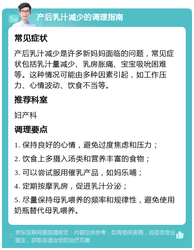 产后乳汁减少的调理指南 常见症状 产后乳汁减少是许多新妈妈面临的问题，常见症状包括乳汁量减少、乳房胀痛、宝宝吸吮困难等。这种情况可能由多种因素引起，如工作压力、心情波动、饮食不当等。 推荐科室 妇产科 调理要点 1. 保持良好的心情，避免过度焦虑和压力； 2. 饮食上多摄入汤类和营养丰富的食物； 3. 可以尝试服用催乳产品，如妈乐哺； 4. 定期按摩乳房，促进乳汁分泌； 5. 尽量保持母乳喂养的频率和规律性，避免使用奶瓶替代母乳喂养。