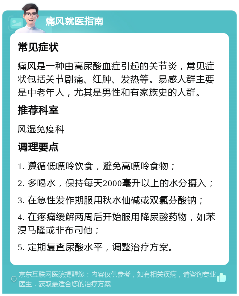 痛风就医指南 常见症状 痛风是一种由高尿酸血症引起的关节炎，常见症状包括关节剧痛、红肿、发热等。易感人群主要是中老年人，尤其是男性和有家族史的人群。 推荐科室 风湿免疫科 调理要点 1. 遵循低嘌呤饮食，避免高嘌呤食物； 2. 多喝水，保持每天2000毫升以上的水分摄入； 3. 在急性发作期服用秋水仙碱或双氯芬酸钠； 4. 在疼痛缓解两周后开始服用降尿酸药物，如苯溴马隆或非布司他； 5. 定期复查尿酸水平，调整治疗方案。