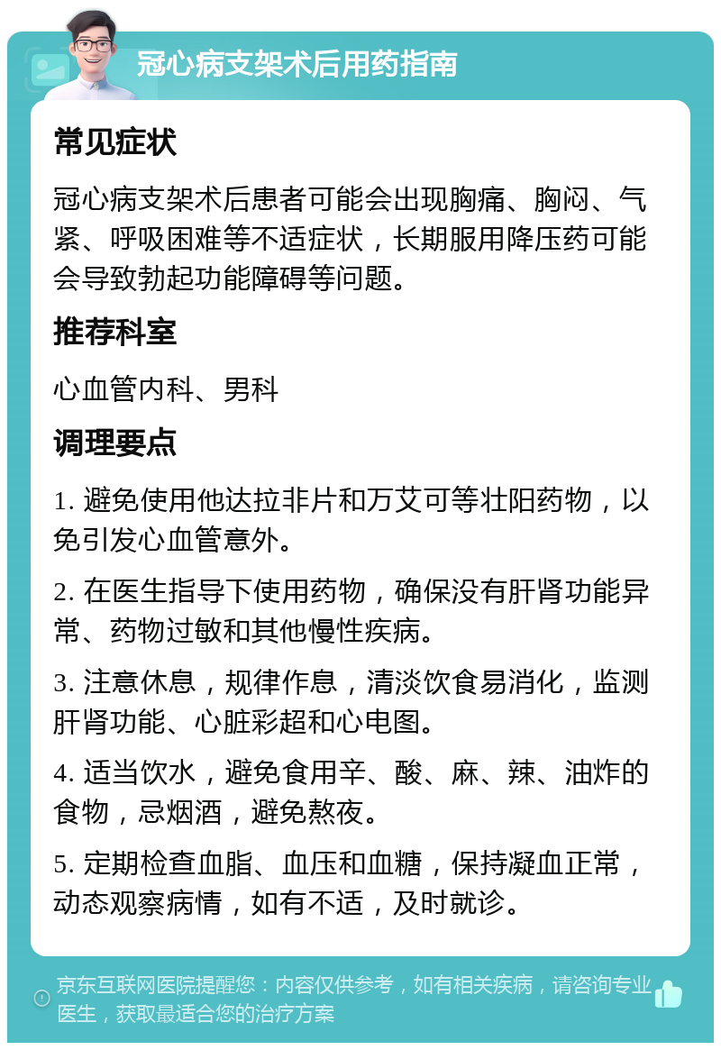 冠心病支架术后用药指南 常见症状 冠心病支架术后患者可能会出现胸痛、胸闷、气紧、呼吸困难等不适症状，长期服用降压药可能会导致勃起功能障碍等问题。 推荐科室 心血管内科、男科 调理要点 1. 避免使用他达拉非片和万艾可等壮阳药物，以免引发心血管意外。 2. 在医生指导下使用药物，确保没有肝肾功能异常、药物过敏和其他慢性疾病。 3. 注意休息，规律作息，清淡饮食易消化，监测肝肾功能、心脏彩超和心电图。 4. 适当饮水，避免食用辛、酸、麻、辣、油炸的食物，忌烟酒，避免熬夜。 5. 定期检查血脂、血压和血糖，保持凝血正常，动态观察病情，如有不适，及时就诊。